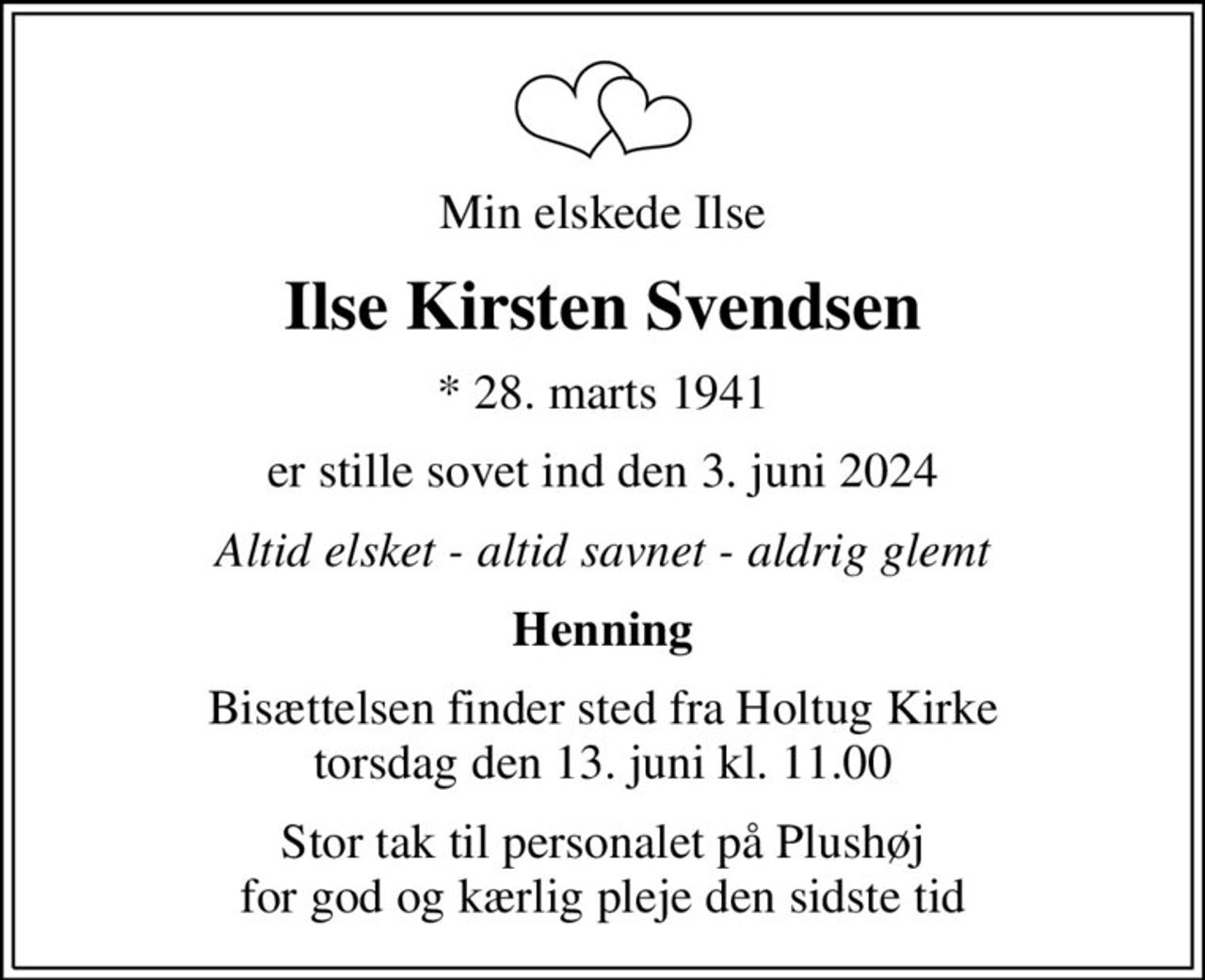 Min elskede Ilse
Ilse Kirsten Svendsen
* 28. marts 1941
er stille sovet ind den 3. juni 2024
Altid elsket - altid savnet - aldrig glemt
Henning
Bisættelsen finder sted fra Holtug Kirke  torsdag den 13. juni kl. 11.00 
Stor tak til personalet på Plushøj for god og kærlig pleje den sidste tid
