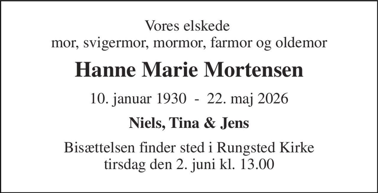 Vores elskede  mor, svigermor, mormor, farmor og oldemor 
Hanne Marie Mortensen 
10. januar 1930  -  22. maj 2026 
Niels, Tina & Jens 
Bisættelsen finder sted i Rungsted Kirke tirsdag den 2. juni kl. 13.00