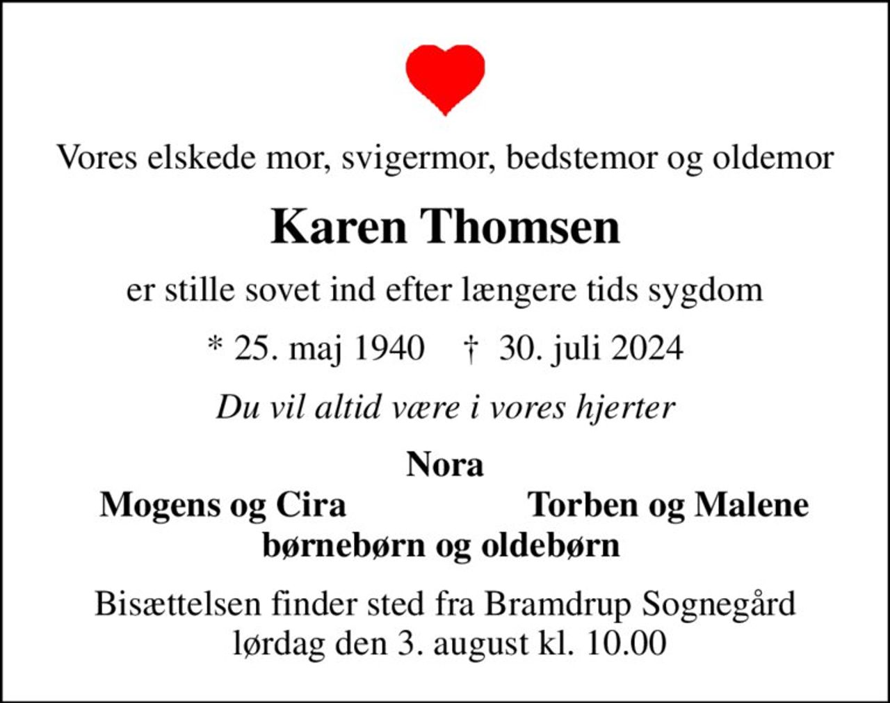 Vores elskede mor, svigermor, bedstemor og oldemor
Karen Thomsen
er stille sovet ind efter længere tids sygdom
* 25. maj 1940    ✝ 30. juli 2024
Du vil altid være i vores hjerter
Nora
Mogens og Cira
Torben og Malene
Bisættelsen finder sted fra Bramdrup Sognegård  lørdag den 3. august kl. 10.00