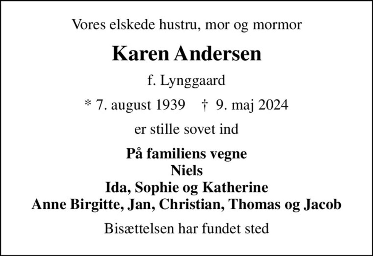 Vores elskede hustru, mor og mormor
Karen Andersen
f. Lynggaard
* 7. august 1939    ✝ 9. maj 2024
er stille sovet ind
På familiens vegne Niels Ida, Sophie og Katherine Anne Birgitte, Jan, Christian, Thomas og Jacob
Bisættelsen har fundet sted