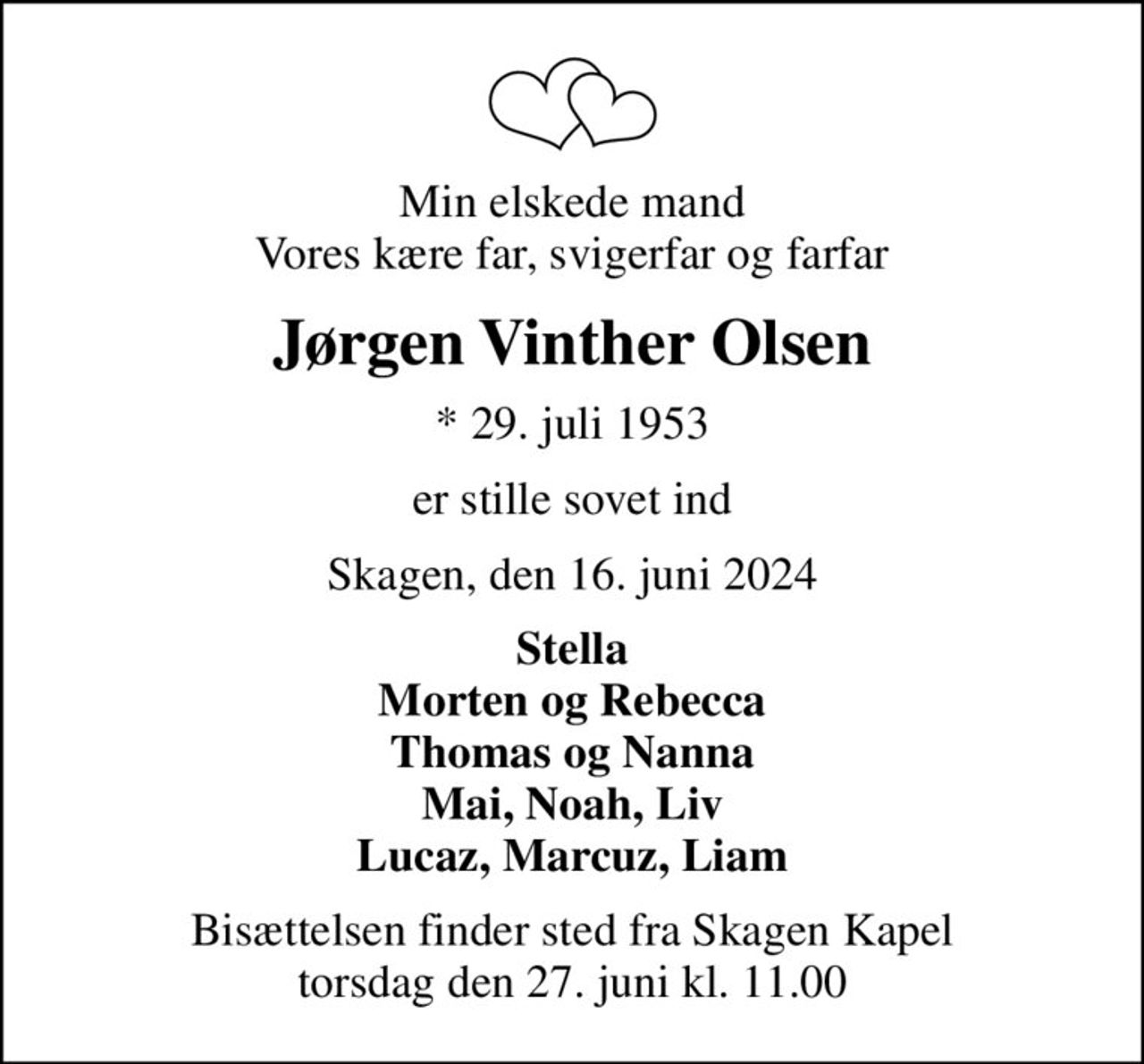Min elskede mand Vores kære far, svigerfar og farfar
Jørgen Vinther Olsen
* 29. juli 1953
er stille sovet ind
Skagen, den 16. juni 2024
Stella Morten og Rebecca Thomas og Nanna Mai, Noah, Liv Lucaz, Marcuz, Liam
Bisættelsen finder sted fra Skagen Kapel  torsdag den 27. juni kl. 11.00