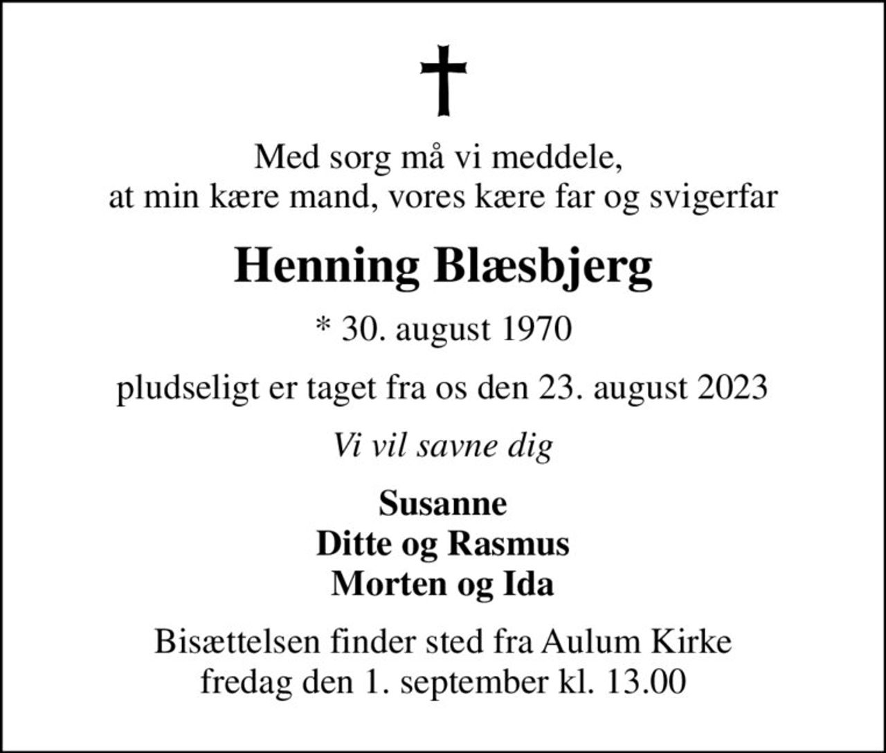 Med sorg må vi meddele,  at min kære mand, vores kære far og svigerfar
Henning Blæsbjerg
* 30. august 1970
pludseligt er taget fra os den 23. august 2023
Vi vil savne dig
Susanne Ditte og Rasmus Morten og Ida
Bisættelsen finder sted fra Aulum Kirke  fredag den 1. september kl. 13.00