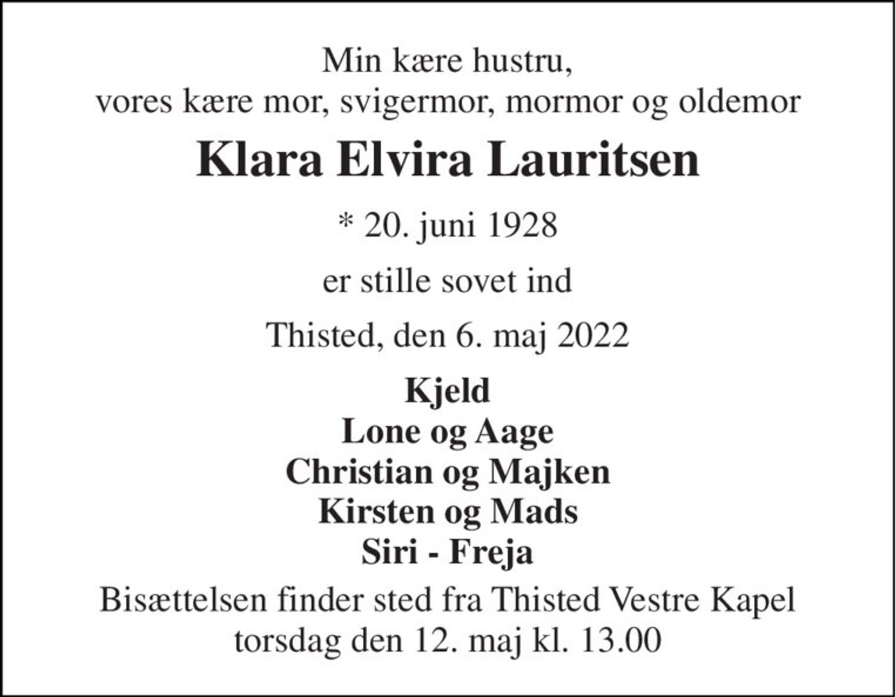 Min kære hustru, vores kære mor, svigermor, mormor og oldemor 
Klara Elvira Lauritsen 
* 20. juni 1928 
er stille sovet ind 
Thisted, den 6. maj 2022 
Kjeld Lone og Aage Christian og Majken Kirsten og Mads Siri - Freja 
Bisættelsen finder sted fra Thisted Vestre Kapel torsdag den 12. maj kl. 13.00