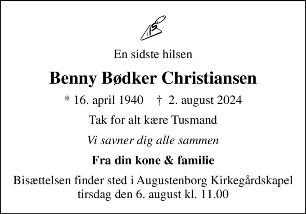 En sidste hilsen
Benny Bødker Christiansen
* 16. april 1940    ✝ 2. august 2024
Tak for alt kære Tusmand
Vi savner dig alle sammen
Fra din kone & familie
Bisættelsen finder sted i Augustenborg Kirkegårdskapel  tirsdag den 6. august kl. 11.00