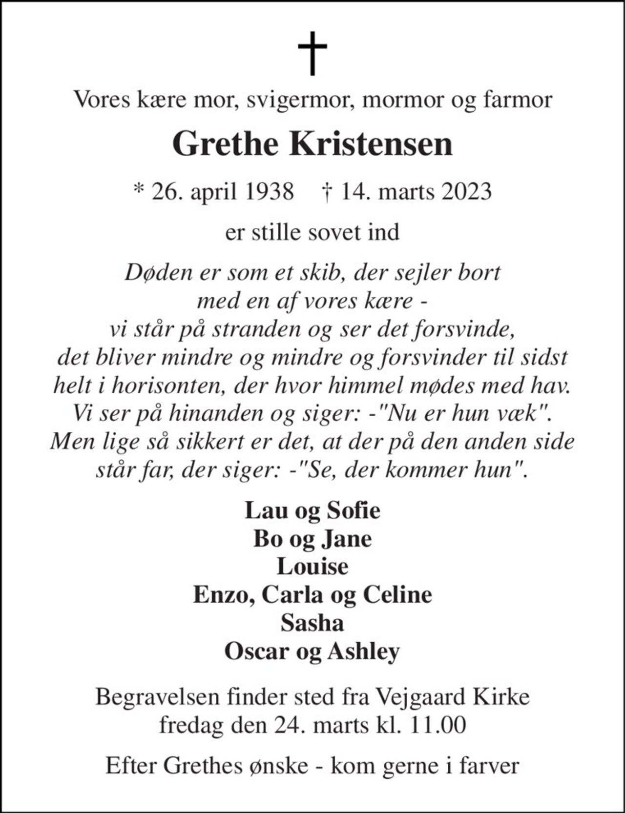 Vores kære mor, svigermor, mormor og farmor 
Grethe Kristensen 
*​ 26. april 1938​    †​ 14. marts 2023 
er stille sovet ind 
Døden er som et skib, der sejler bort med en af vores kære - vi står på stranden og ser det forsvinde, det bliver mindre og mindre og forsvinder til sidst helt i horisonten, der hvor himmel mødes med hav. Vi ser på hinanden og siger: -"Nu er hun væk". Men lige så sikkert er det, at der på den anden side står far, der siger: -"Se, der kommer hun". 
Lau og Sofie Bo og Jane Louise Enzo, Carla og Celine Sasha Oscar og Ashley 
Begravelsen​ finder sted fra Vejgaard Kirke​ fredag den 24. marts​ kl. 11.00 
Efter Grethes ønske - kom gerne i farver