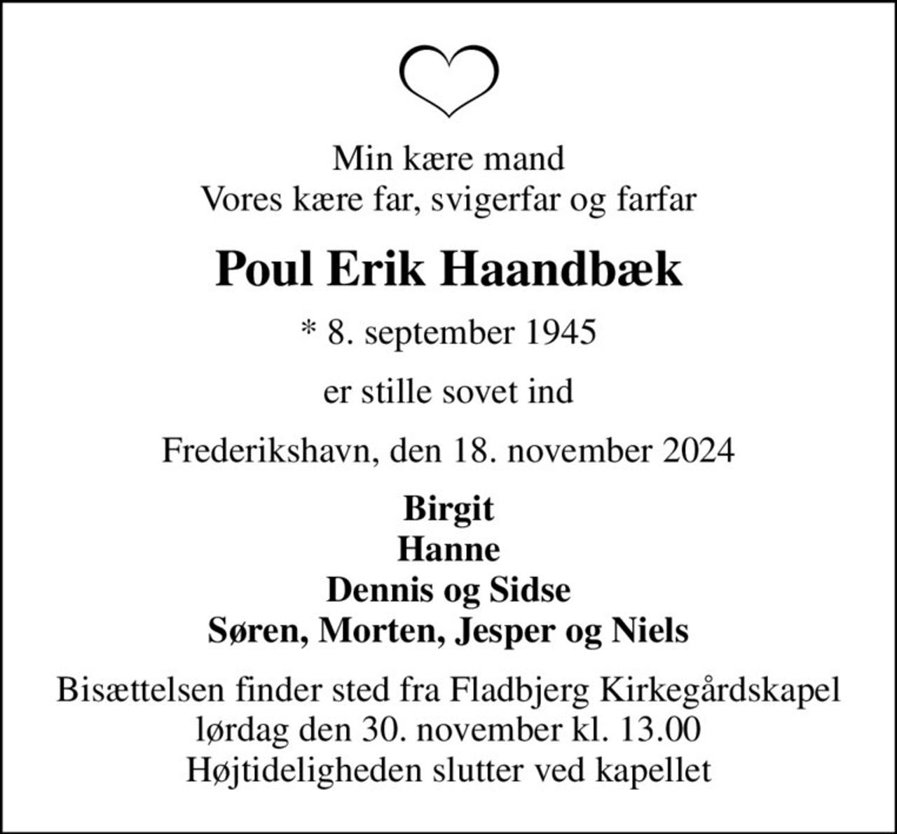 Min kære mand Vores kære far, svigerfar og farfar
Poul Erik Haandbæk
* 8. september 1945
er stille sovet ind
Frederikshavn, den 18. november 2024
Birgit Hanne Dennis og Sidse Søren, Morten, Jesper og Niels
Bisættelsen finder sted fra Fladbjerg Kirkegårdskapel  lørdag den 30. november kl. 13.00  Højtideligheden slutter ved kapellet