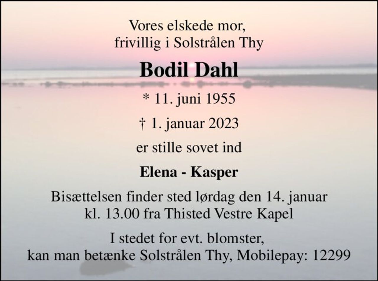 Vores elskede mor,  frivillig i Solstrålen Thy 
Bodil Dahl 
*​ 11. juni 1955​ 
† 1. januar 2023 
er stille sovet ind 
Elena - Kasper 
Bisættelsen​ finder sted lørdag den 14. januar​ kl. 13.00 fra Thisted Vestre Kapel 
I stedet for evt. blomster,  kan man betænke Solstrålen Thy, Mobilepay: 12299