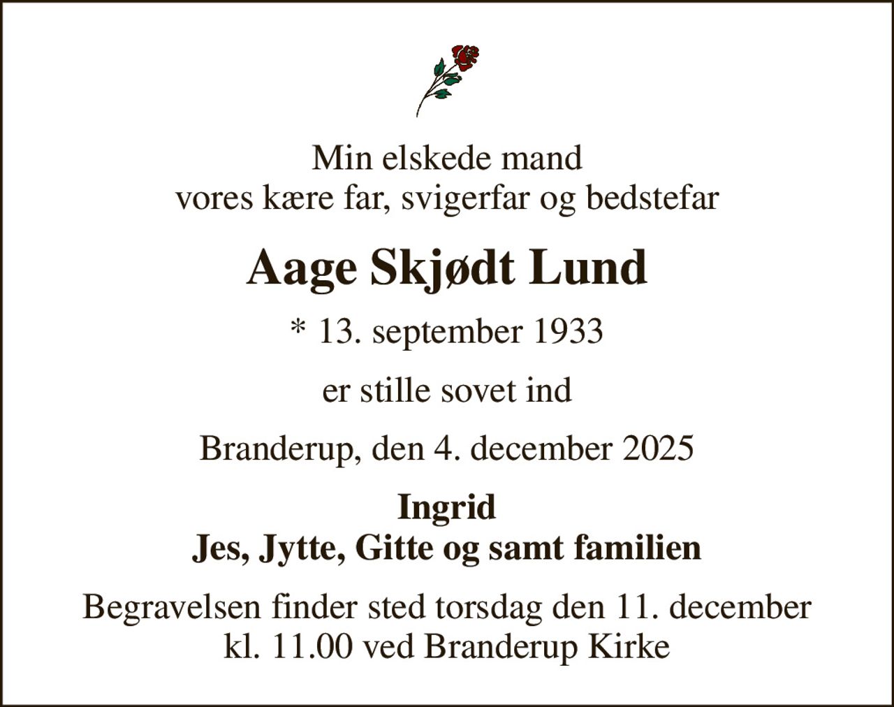 Min elskede mand vores kære far, svigerfar og bedstefar
Aage Skjødt Lund
* 13. september 1933
er stille sovet ind
Branderup, den 4. december 2025
Ingrid Jes, Jytte, Gitte og samt familien
Begravelsen finder sted torsdag den 11. december kl. 11.00 ved Branderup Kirke