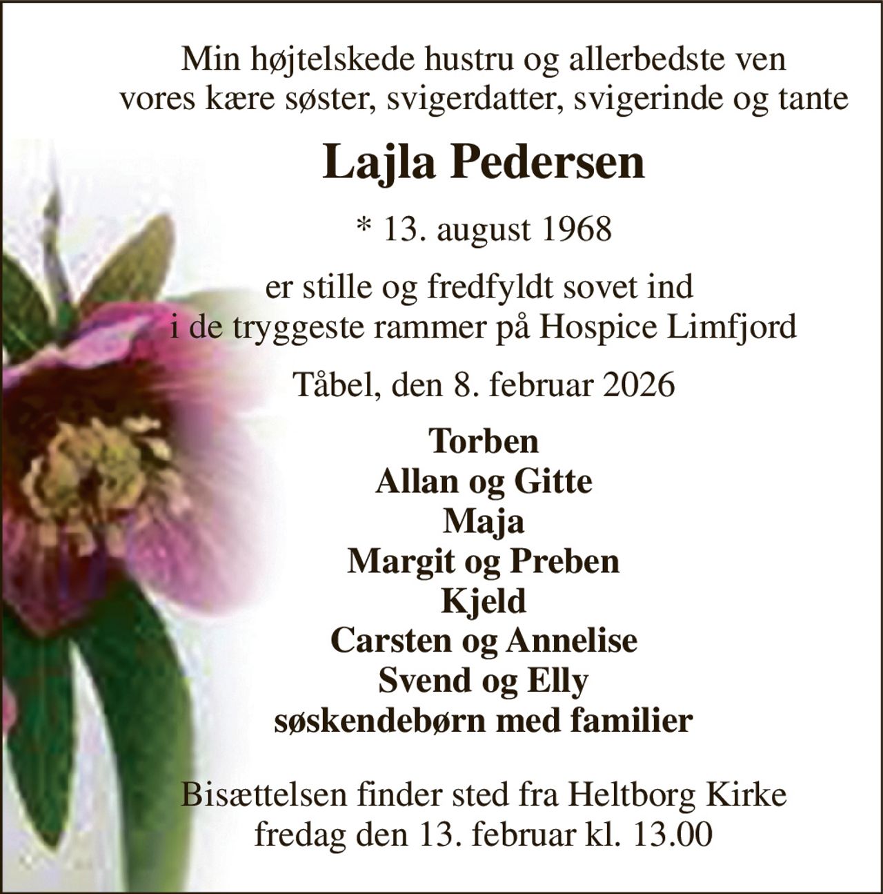 Min højtelskede hustru og allerbedste ven vores kære søster, svigerdatter, svigerinde og tante 
Lajla Pedersen 
* 13. august 1968 
er stille og fredfyldt sovet ind  i de tryggeste rammer på Hospice Limfjord 
Tåbel, den 8. februar 2026 
Torben Allan og Gitte Maja Margit og Preben Kjeld Carsten og Annelise Svend og Elly søskendebørn med familier 
Bisættelsen finder sted fra Heltborg Kirke fredag den 13. februar kl. 13.00