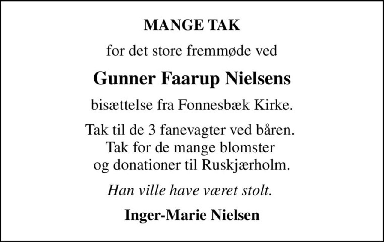 MANGE TAK
for det store fremmøde ved
Gunner Faarup Nielsens
bisættelse fra Fonnesbæk Kirke.
Tak til de 3 fanevagter ved båren.  Tak for de mange blomster  og donationer til Ruskjærholm.
Han ville have været stolt. 
Inger-Marie Nielsen