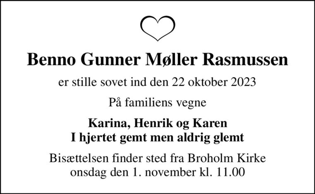 Benno Gunner Møller Rasmussen
er stille sovet ind den 22 oktober 2023
På familiens vegne
Karina, Henrik og Karen I hjertet gemt men aldrig glemt
Bisættelsen finder sted fra Broholm Kirke  onsdag den 1. november kl. 11.00