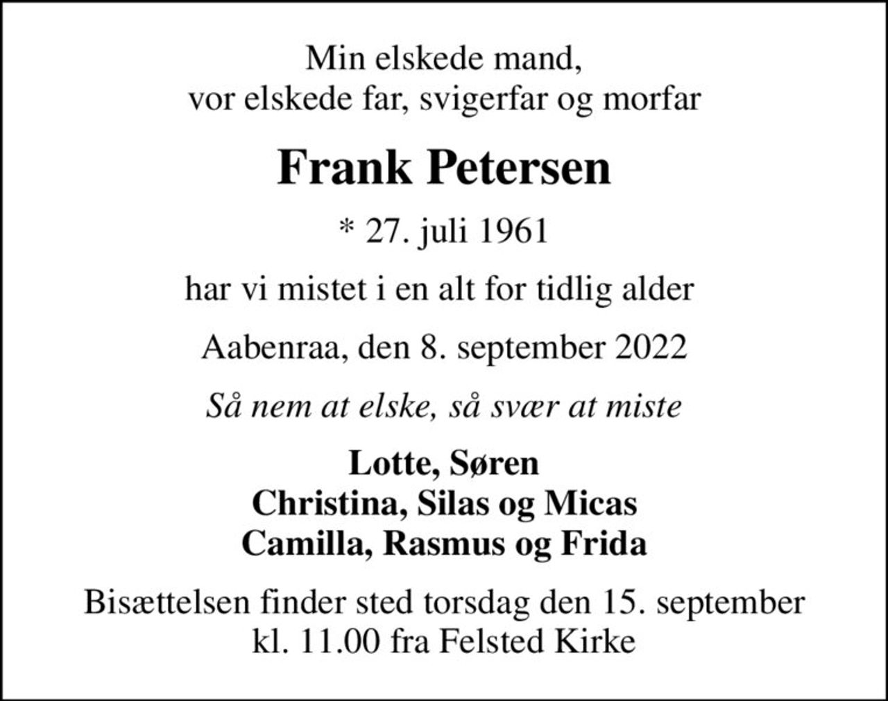 Min elskede mand, vor elskede far, svigerfar og morfar
Frank Petersen
* 27. juli 1961
har vi mistet i en alt for tidlig alder 
Aabenraa, den 8. september 2022
Så nem at elske, så svær at miste
Lotte, Søren Christina, Silas og Micas Camilla, Rasmus og Frida
Bisættelsen finder sted torsdag den 15. september kl. 11.00 fra Felsted Kirke