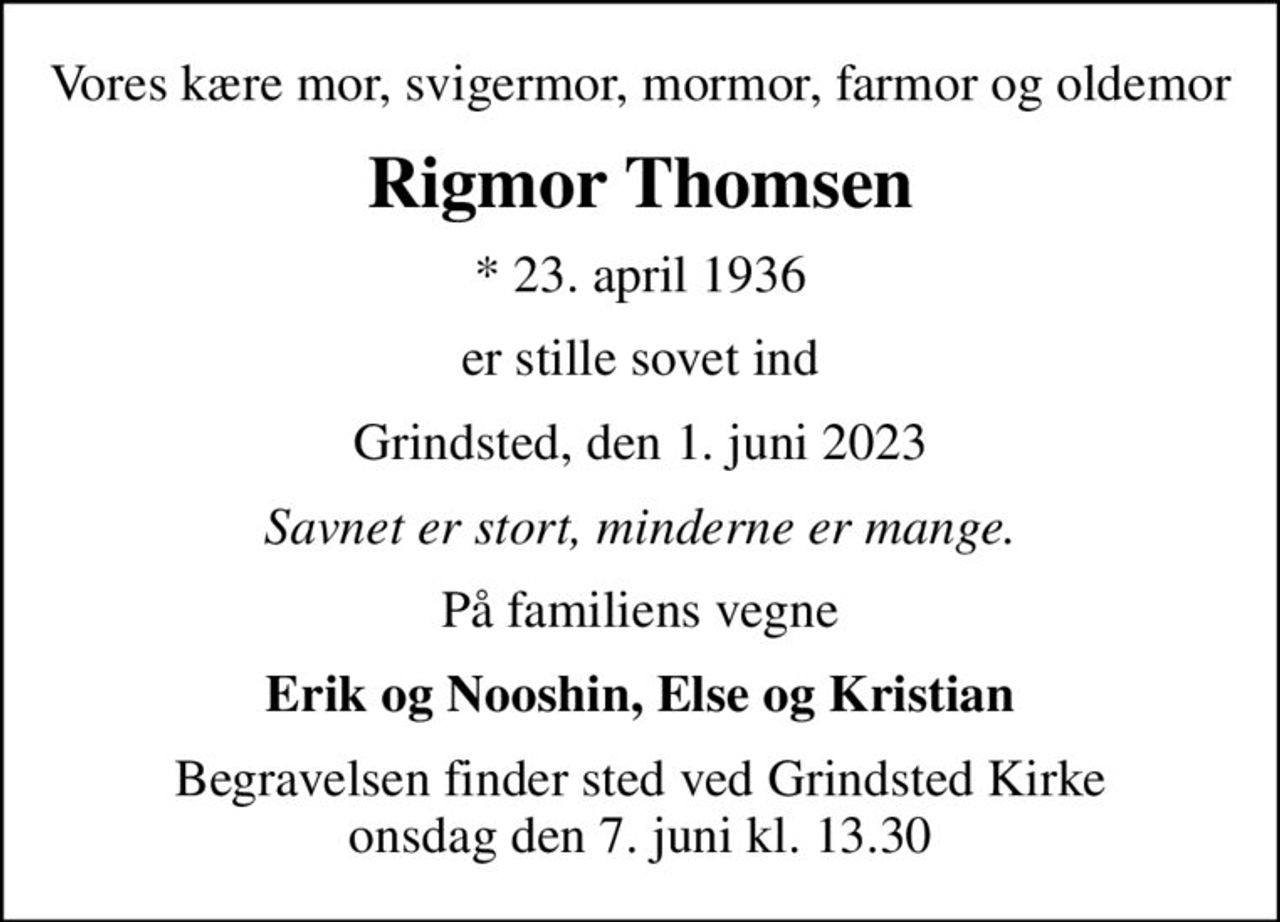 Vores kære mor, svigermor, mormor, farmor og oldemor
Rigmor Thomsen
* 23. april 1936
er stille sovet ind
Grindsted, den 1. juni 2023
Savnet er stort, minderne er mange
På familiens vegne
Erik og Nooshin, Else og Kristian
Begravelsen finder sted ved Grindsted Kirke  onsdag den 7. juni kl. 13.30