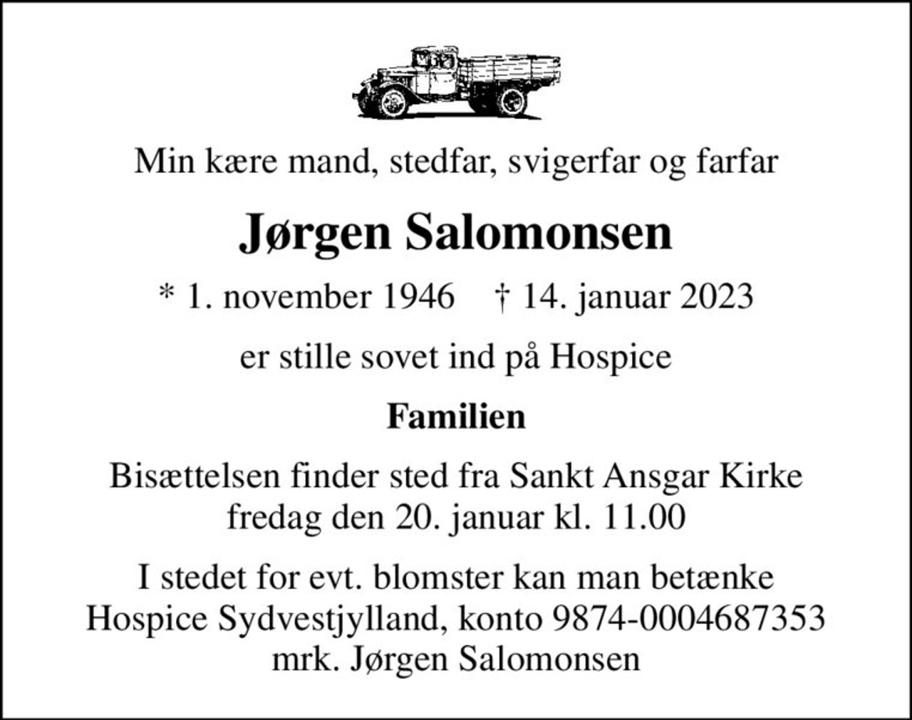 Min kære mand, stedfar, svigerfar og farfar
Jørgen Salomonsen
* 1. november 1946    ✝ 14. januar 2023
er stille sovet ind på Hospice
Familien
Bisættelsen finder sted fra Sankt Ansgar Kirke  fredag den 20. januar kl. 11.00 
I stedet for evt. blomster kan man betænke
					Hospice Sydvestjylland reg.nr.9874konto0004687353mrk. Jørgen
					Salomonsen