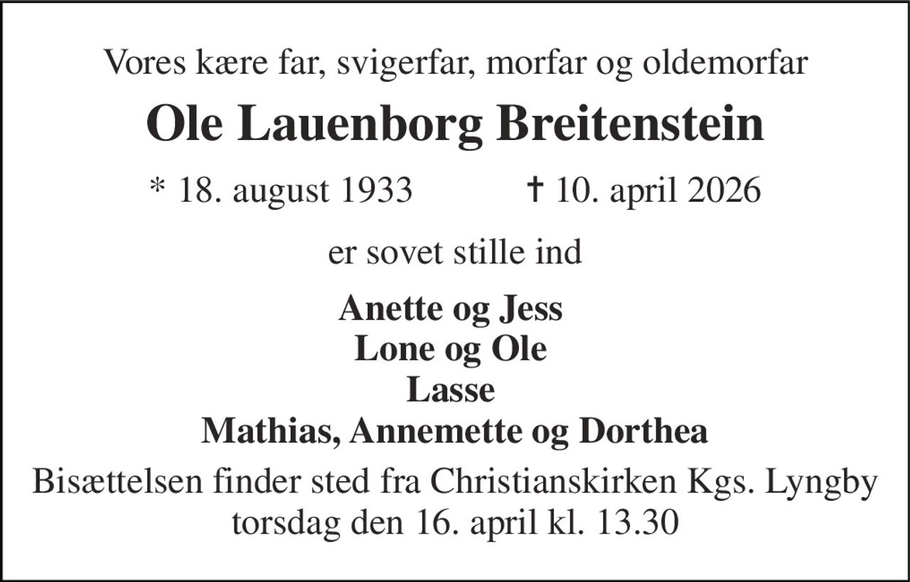 Vores kære far, svigerfar, morfar og oldemorfar 
Ole Lauenborg Breitenstein 
★ 18. august 1933            ✝ 10. april 2026 
er sovet stille ind 
Anette og Jess  Lone og Ole  Lasse  Mathias, Annemette og Dorthea 
Bisættelsen finder sted fra Christianskirken Kgs. Lyngby torsdag den 16. april kl. 13.30