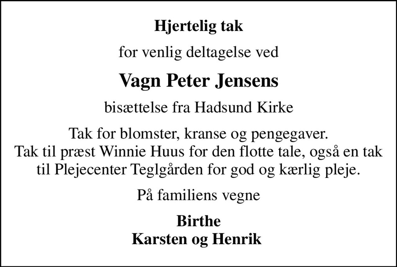 Hjertelig tak
for venlig deltagelse ved
Vagn Peter Jensens
bisættelse fra Hadsund Kirke
Tak for blomster, kranse og pengegaver. Tak til præst Winnie Huus for den flotte tale, også en tak til Plejecenter Teglgården for god og kærlig pleje.
På familiens vegne
Birthe Karsten og Henrik