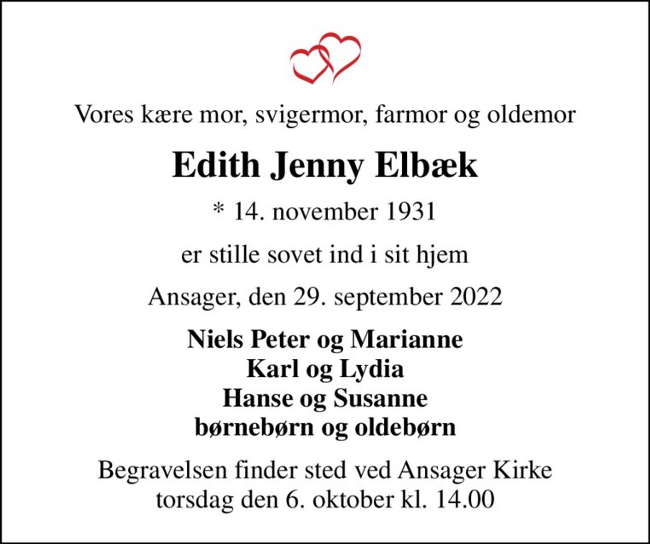 Vores kære mor, svigermor, farmor og oldemor
Edith Jenny Elbæk
* 14. november 1931
er stille sovet ind i sit hjem
Ansager, den 29. september 2022
Niels Peter og Marianne Karl og Lydia Hanse og Susanne børnebørn og oldebørn
Begravelsen finder sted ved Ansager Kirke  torsdag den 6. oktober kl. 14.00