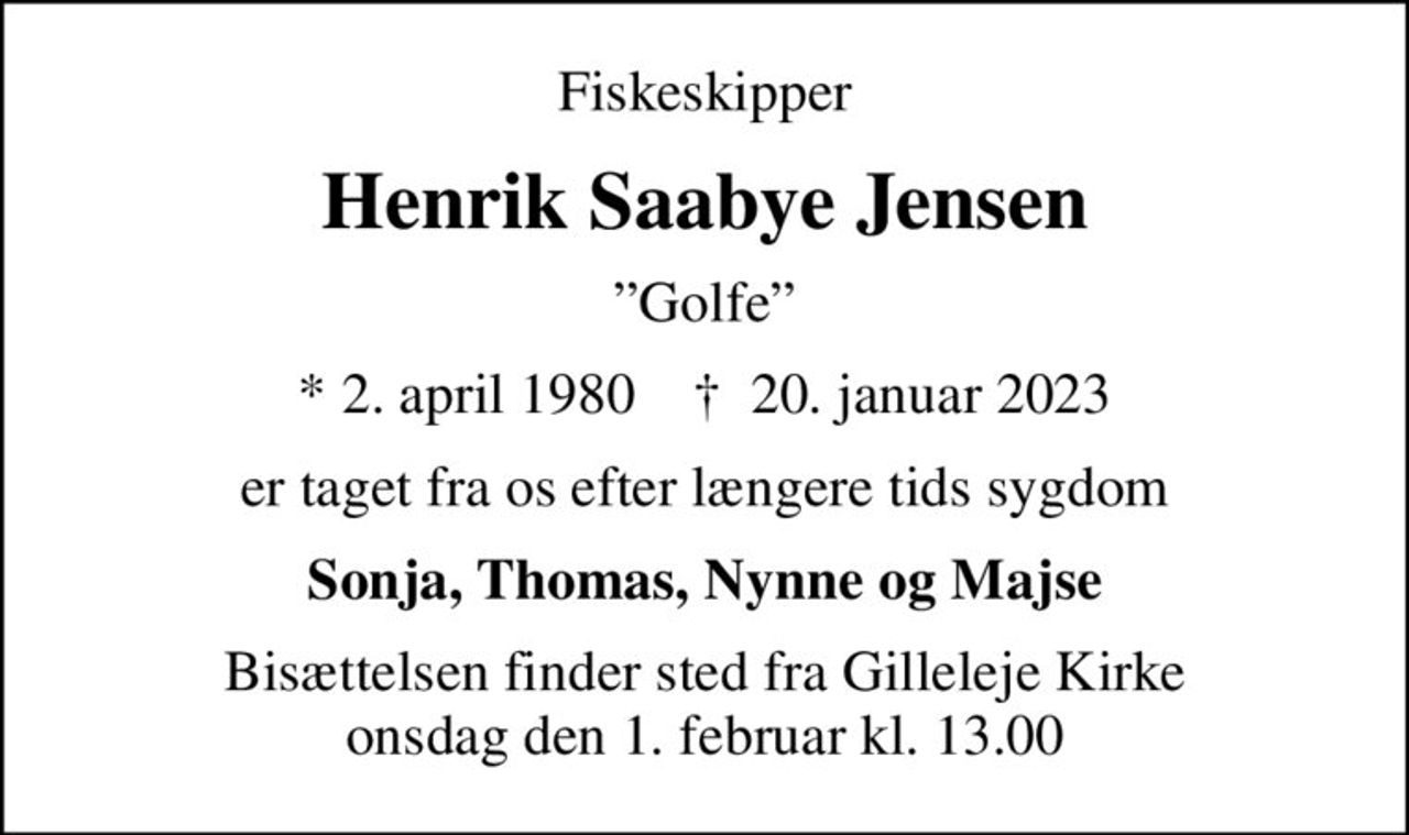 Fiskeskipper
Henrik Saabye Jensen
Golfe
* 2. april 1980    ✝ 20. januar 2023
er taget fra os efter længere tids sygdom
Sonja, Thomas, Nynne og Majse
Bisættelsen finder sted fra Gilleleje Kirke  onsdag den 1. februar kl. 13.00