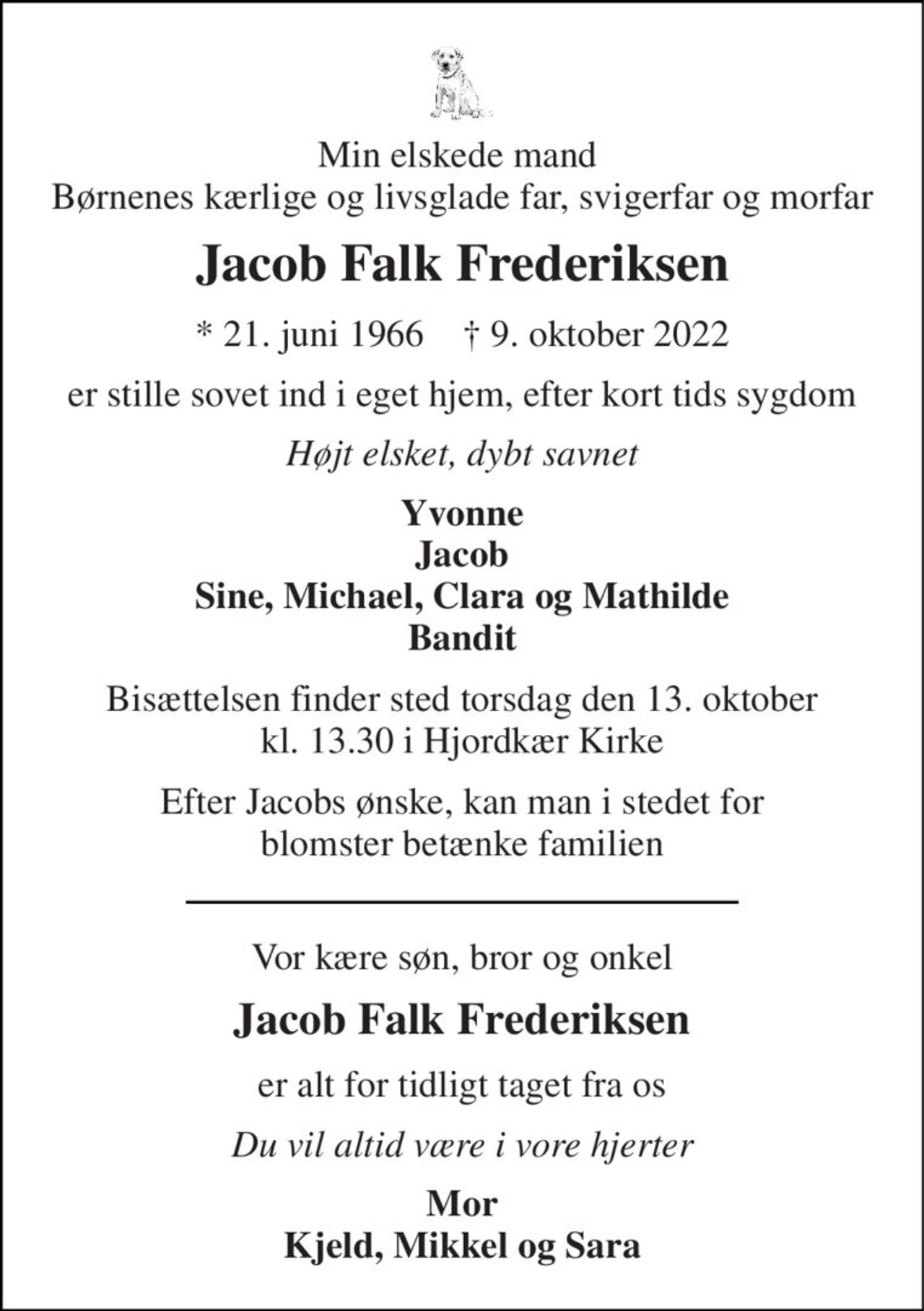 Min elskede mand  Børnenes kærlige og livsglade far, svigerfar og morfar 
Jacob Falk Frederiksen 
*​​ 21. juni 1966​​    †​​ 9. oktober 2022 
er stille sovet ind i eget hjem, efter kort tids sygdom 
Højt elsket, dybt savnet 
Yvonne 
Jacob Sine, Michael, Clara og Mathilde Bandit 
Bisættelsen​ finder sted torsdag den 13. oktober​ kl. 13.30 i Hjordkær Kirke 
Efter Jacobs ønske, kan man i stedet for blomster betænke familien 
Vor kære søn, bror og onkel 
Jacob Falk Frederiksen 
er alt for tidligt taget fra os 
Du vil altid være i vore hjerter 
Mor Kjeld, Mikkel og Sara