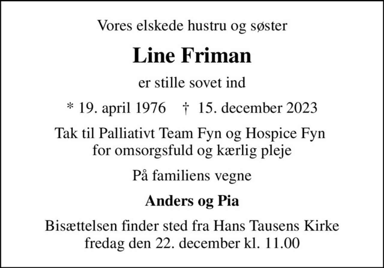 Vores elskede hustru og søster
Line Friman
er stille sovet ind
* 19. april 1976    ✝ 15. december 2023
Tak til Palliativt Team Fyn og Hospice Fyn  for omsorgsfuld og kærlig pleje
På familiens vegne
Anders og Pia
Bisættelsen finder sted fra Hans Tausens Kirke  fredag den 22. december kl. 11.00