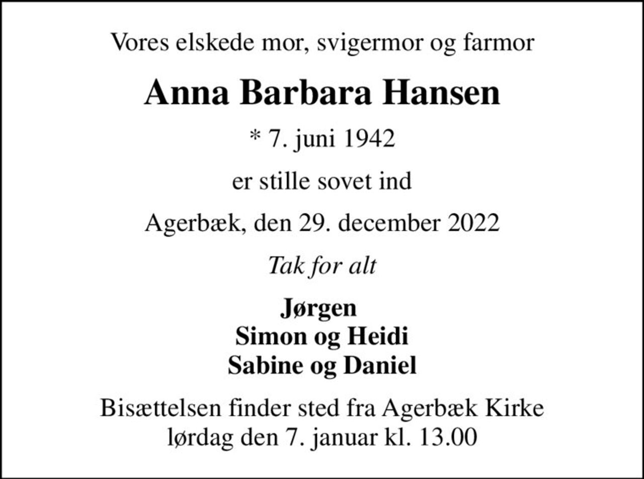Vores elskede mor, svigermor og farmor
Anna Barbara Hansen
* 7. juni 1942
er stille sovet ind
Agerbæk, den 29. december 2022
Tak for alt
Jørgen  Simon og Heidi Sabine og Daniel
Bisættelsen finder sted fra Agerbæk Kirke  lørdag den 7. januar kl. 13.00
