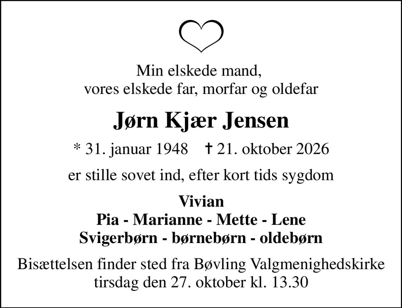 Min elskede mand,  vores elskede far, morfar og oldefar
Jørn Kjær Jensen
* 31. januar 1948    ✝ 21. oktober 2026
er stille sovet ind, efter kort tids sygdom
Vivian Pia - Marianne - Mette - Lene Svigerbørn - børnebørn - oldebørn
Bisættelsen finder sted fra Bøvling Valgmenighedskirke  tirsdag den 27. oktober kl. 13.30