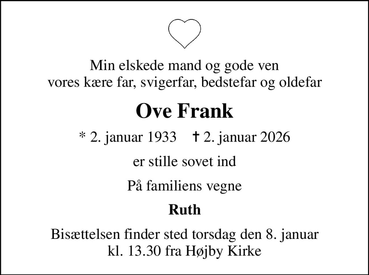 Min elskede mand og gode ven vores kære far, svigerfar, bedstefar og oldefar
Ove Frank
* 2. januar 1933    ✝ 2. januar 2026
er stille sovet ind
På familiens vegne
Ruth
Bisættelsen finder sted torsdag den 8. januar kl. 13.30 fra Højby Kirke