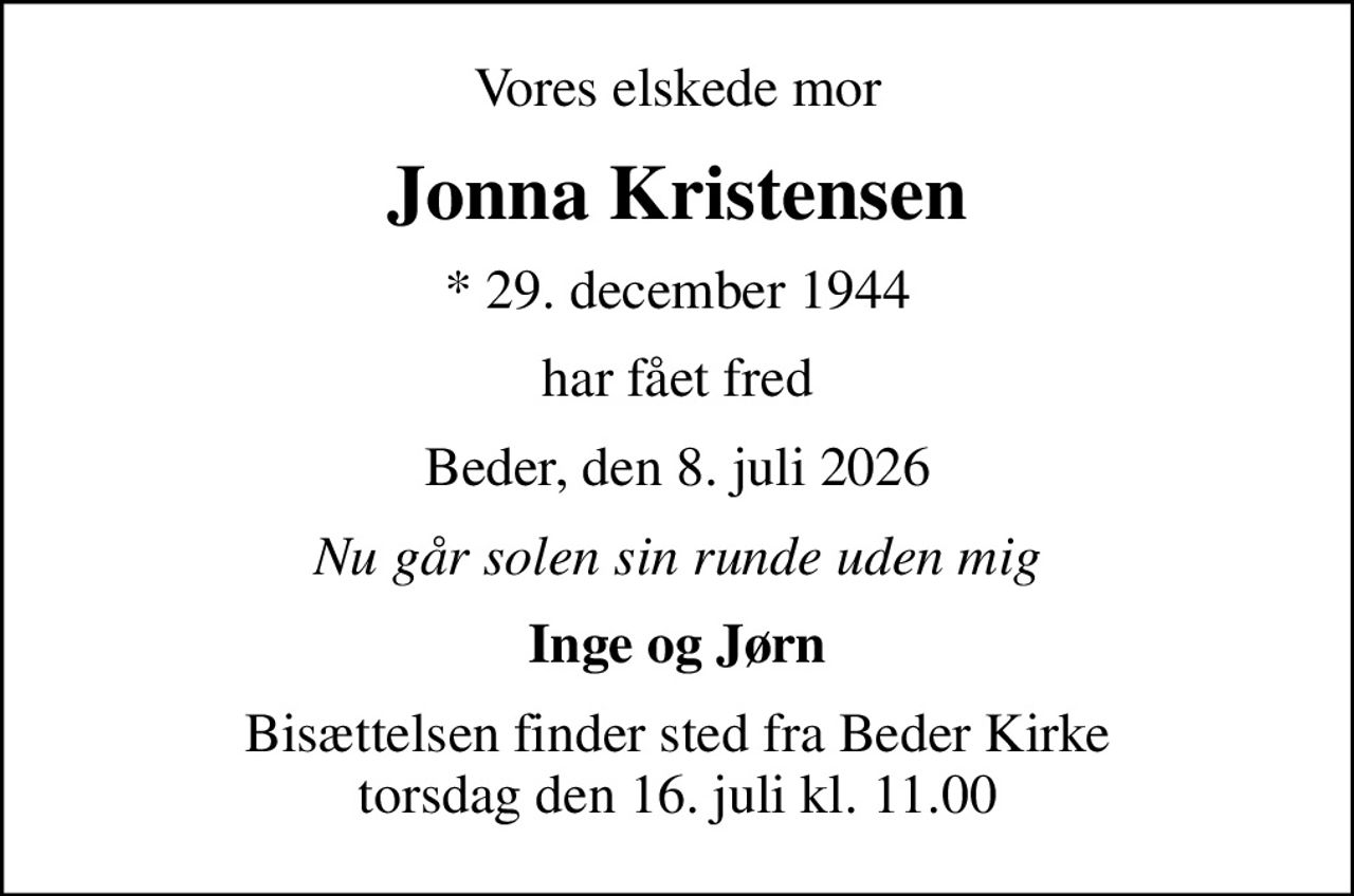 Vores elskede mor
Jonna Kristensen
* 29. december 1944
har fået fred
Beder, den 8. juli 2026
Nu går solen sin runde uden mig
Inge og Jørn
Bisættelsen finder sted fra Beder Kirke  torsdag den 16. juli kl. 11.00