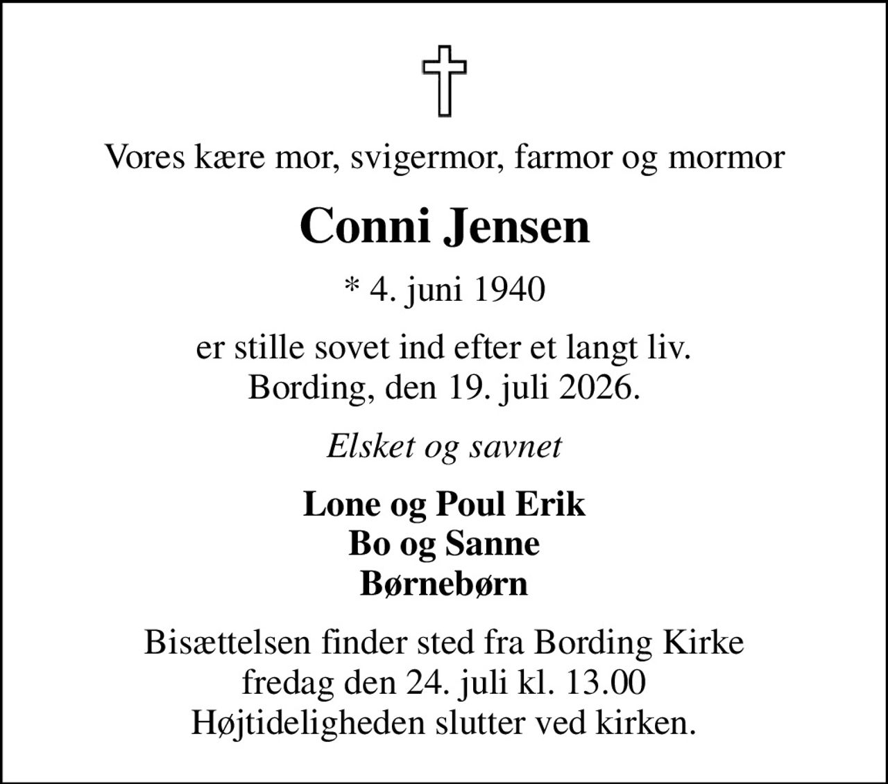 Vores kære mor, svigermor, farmor og mormor
Conni Jensen
* 4. juni 1940
er stille sovet ind efter et langt liv. Bording, den 19. juli 2026.
Elsket og savnet
Lone og Poul Erik Bo og Sanne Børnebørn
Bisættelsen finder sted fra Bording Kirke  fredag den 24. juli kl. 13.00  Højtideligheden slutter ved kirken.