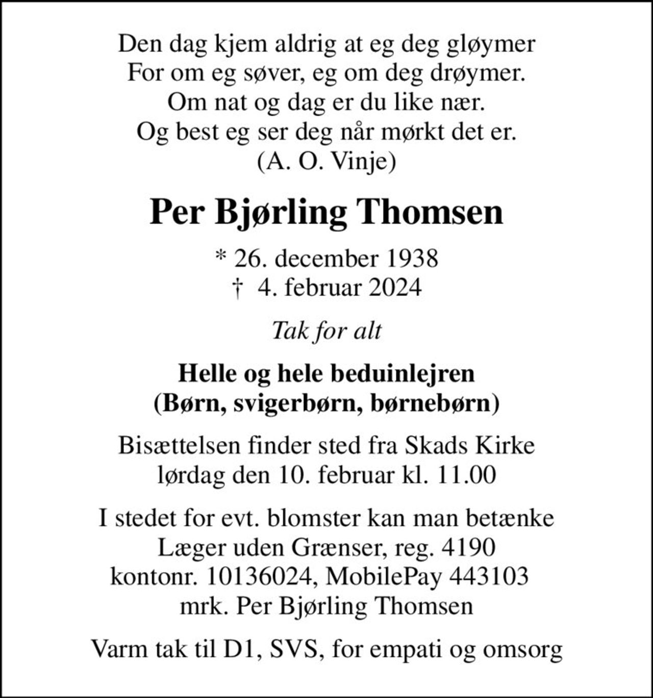 Den dag kjem aldrig at eg deg gløymer For om eg søver, eg om deg drøymer. Om nat og dag er du like nær. Og best eg ser deg når mørkt det er. (A. O. Vinje)
Per Bjørling Thomsen
* 26. december 1938
						✝ 4. februar 2024
Tak for alt
Helle og hele beduinlejren (Børn, svigerbørn, børnebørn)
Bisættelsen finder sted fra Skads Kirke  lørdag den 10. februar kl. 11.00 
I stedet for evt. blomster kan man betænke
					Læger uden Grænser reg.4190kontonr.10136024mrk. Per
					Bjørling Thomsen
Varm tak til D1, SVS, for empati og omsorg