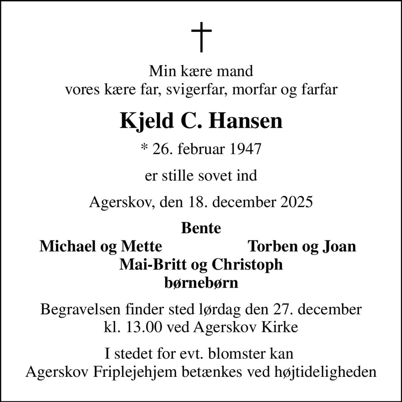 Min kære mand vores kære far, svigerfar, morfar og farfar
Kjeld C. Hansen
* 26. februar 1947
er stille sovet ind
Agerskov, den 18. december 2025
Bente
Michael og Mette
Torben og Joan
Begravelsen finder sted lørdag den 27. december kl. 13.00 ved Agerskov Kirke
I stedet for evt. blomster kan  Agerskov Friplejehjem betænkes ved højtideligheden