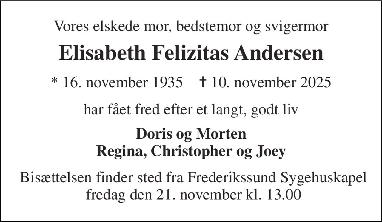 Vores elskede mor, bedstemor og svigermor 
Elisabeth Felizitas Andersen 
* 16. november 1935    ✝ 10. november 2025 
har fået fred efter et langt, godt liv 
Doris og Morten Regina, Christopher og Joey 
Bisættelsen finder sted fra Frederikssund Sygehuskapel fredag den 21. november kl. 13.00