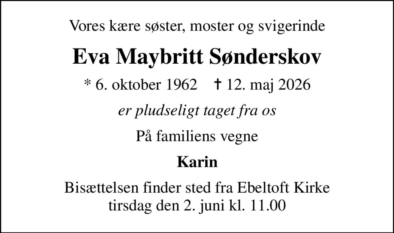 Vores kære søster, moster og svigerinde
Eva Maybritt Sønderskov
* 6. oktober 1962    ✝ 12. maj 2026
er pludseligt taget fra os
På familiens vegne
Karin
Bisættelsen finder sted fra Ebeltoft Kirke  tirsdag den 2. juni kl. 11.00