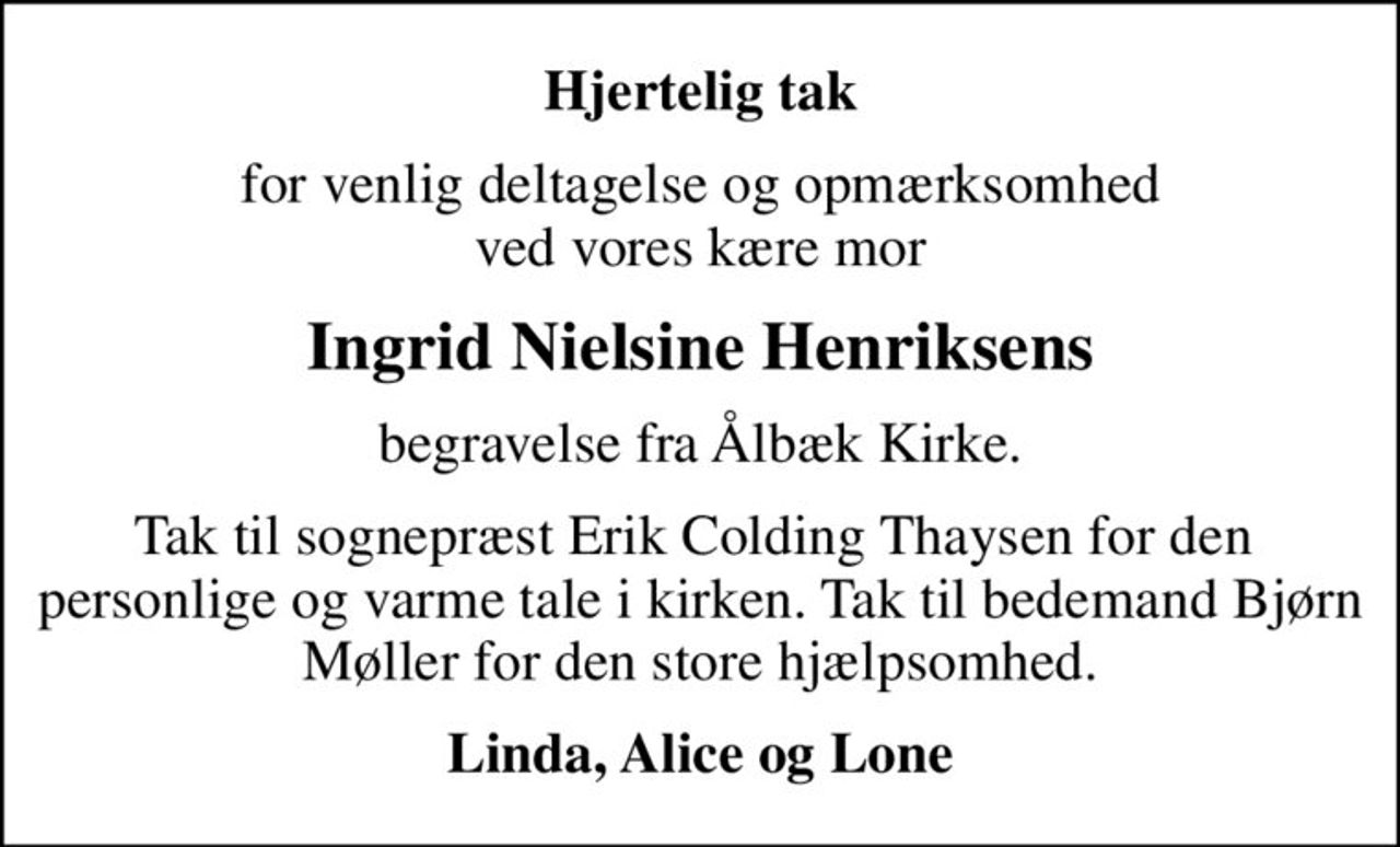 Hjertelig tak
for venlig deltagelse og opmærksomhed ved vores kære mor
Ingrid Nielsine Henriksens
begravelse fra Ålbæk Kirke.
Tak til sognepræst Erik Colding Thaysen for den  personlige og varme tale i kirken. Tak til bedemand Bjørn Møller for den store hjælpsomhed.
Linda, Alice og Lone
