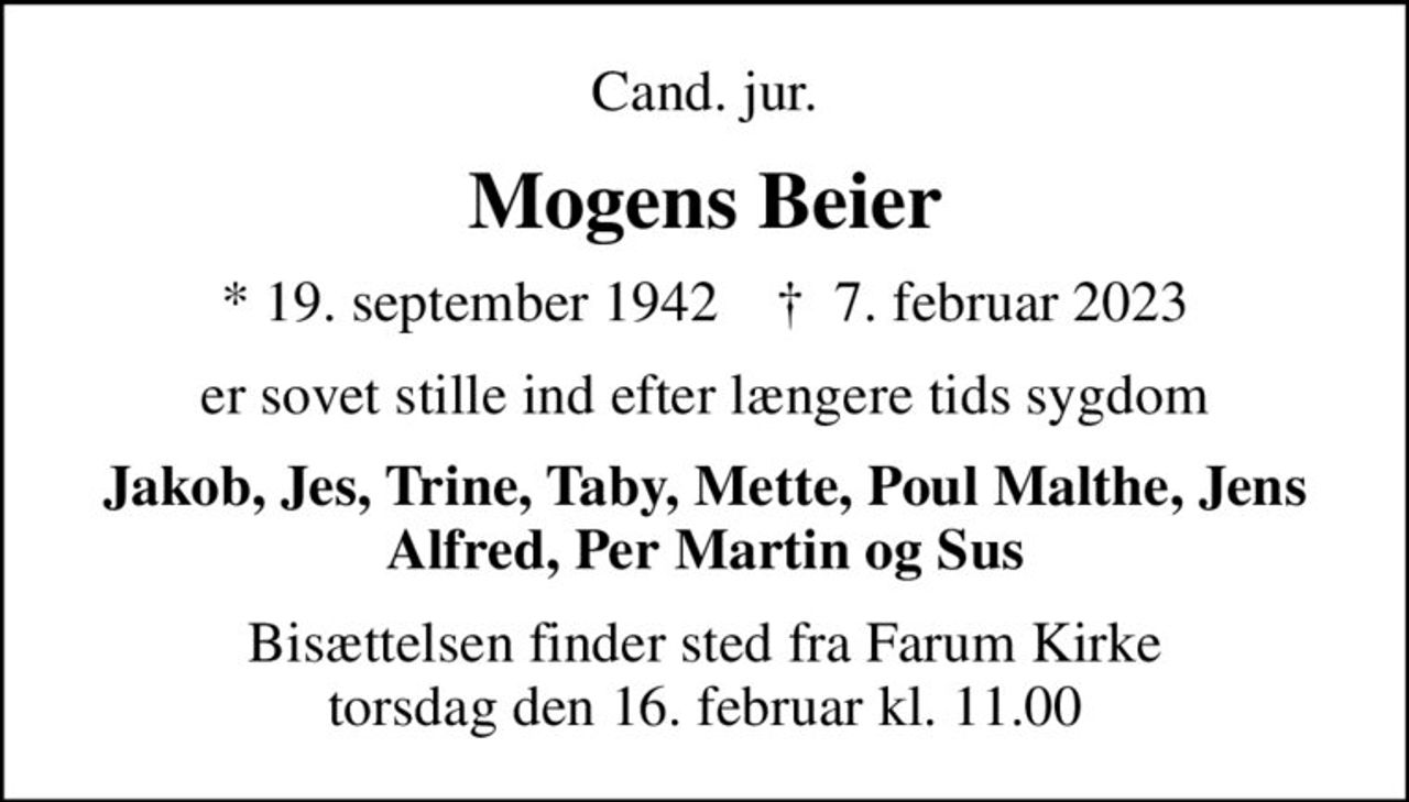 Cand. jur.
Mogens Beier
* 19. september 1942    ✝ 7. februar 2023
er sovet stille ind efter længere tids sygdom
Jakob, Jes, Trine, Taby, Mette, Poul Malthe, Jens Alfred, Per Martin og Sus
Bisættelsen finder sted fra Farum Kirke  torsdag den 16. februar kl. 11.00