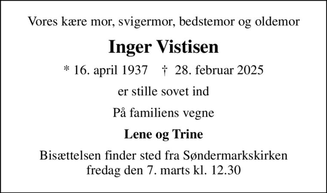 Vores kære mor, svigermor, bedstemor og oldemor
Inger Vistisen
* 16. april 1937    ✝ 28. februar 2025
er stille sovet ind
På familiens vegne
Lene og Trine
Bisættelsen finder sted fra Søndermarkskirken  fredag den 7. marts kl. 12.30