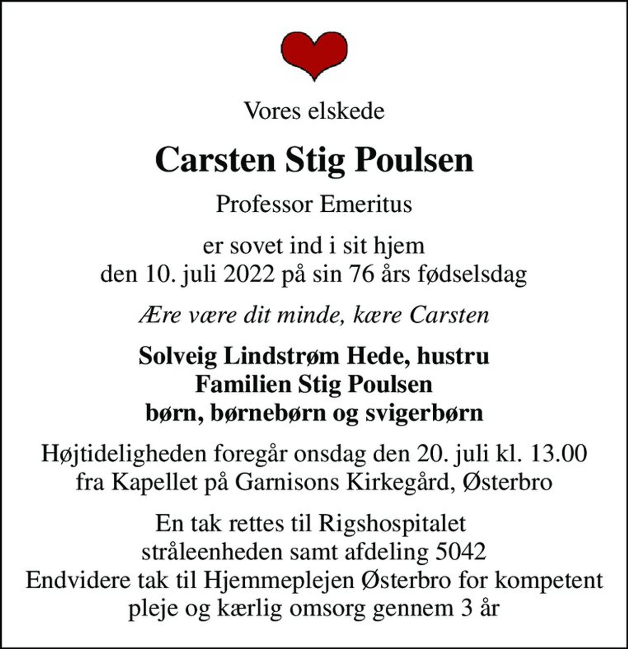 Vores elskede
Carsten Stig Poulsen
Professor Emeritus
er sovet ind i sit hjem den 10. juli 2022 på sin 76 års fødselsdag
Ære være dit minde, kære Carsten
Solveig Lindstrøm Hede, hustru Familien Stig Poulsen børn, børnebørn og svigerbørn
Højtideligheden foregår onsdag den 20. juli kl. 13.00 fra Kapellet på Garnisons Kirkegård, Østerbro
En tak rettes til Rigshospitalet  stråleenheden samt afdeling 5042 Endvidere tak til Hjemmeplejen Østerbro for kompetent pleje og kærlig omsorg gennem 3 år
