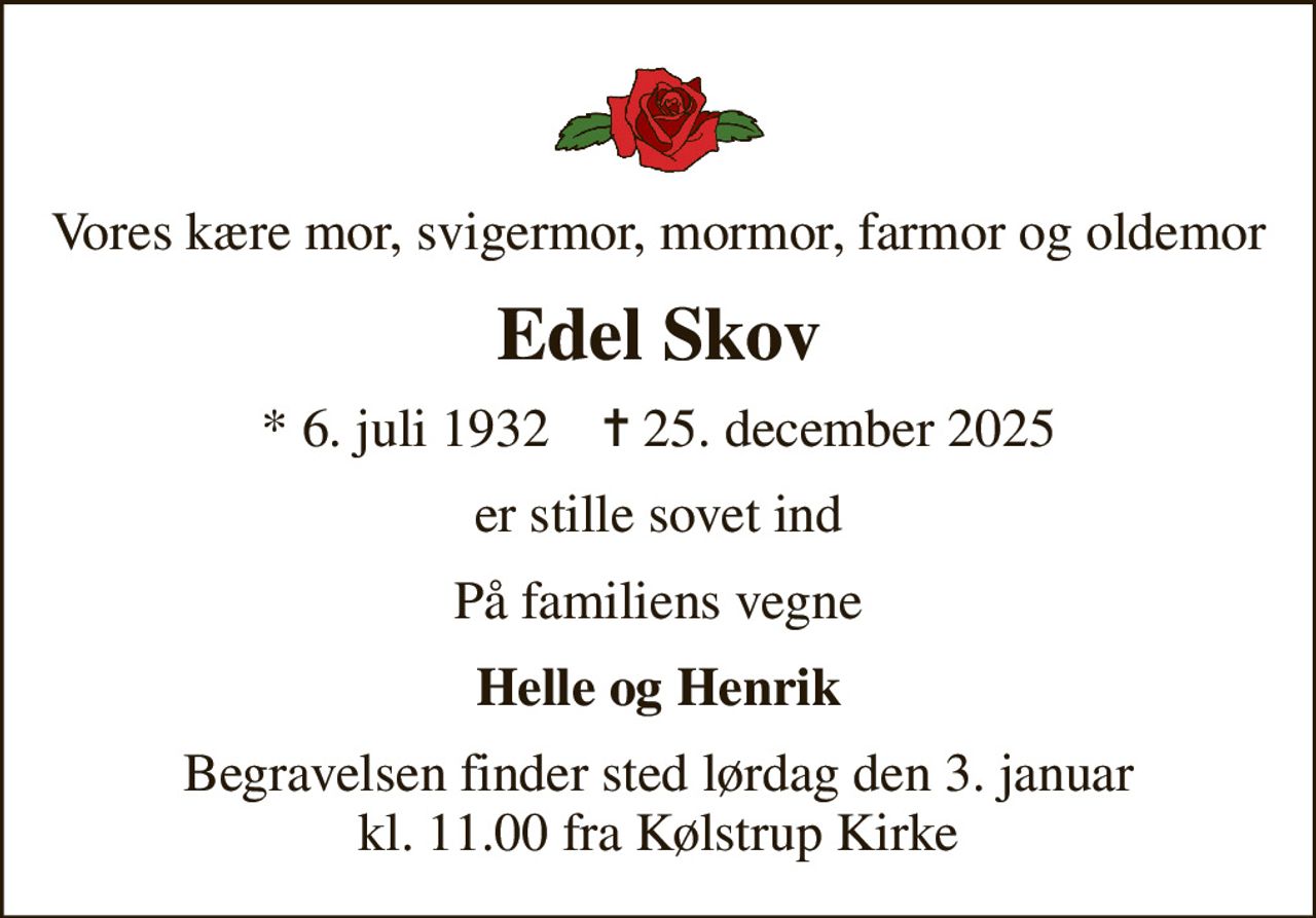 Vores kære mor, svigermor, mormor, farmor og oldemor
Edel Skov
* 6. juli 1932    ✝ 25. december 2025
er stille sovet ind
På familiens vegne
Helle og Henrik
Begravelsen finder sted lørdag den 3. januar kl. 11.00 fra Kølstrup Kirke