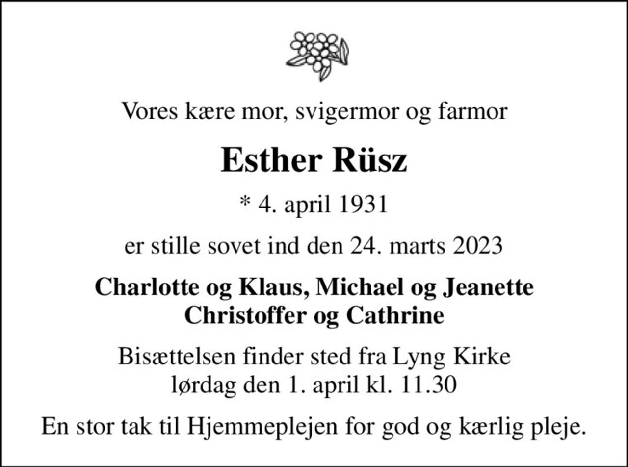 Vores kære mor, svigermor og farmor
Esther Rüsz
* 4. april 1931
er stille sovet ind den 24. marts 2023
Charlotte og Klaus, Michael og Jeanette Christoffer og Cathrine
Bisættelsen finder sted fra Lyng Kirke  lørdag den 1. april kl. 11.30 
En stor tak til Hjemmeplejen for god og kærlig pleje.