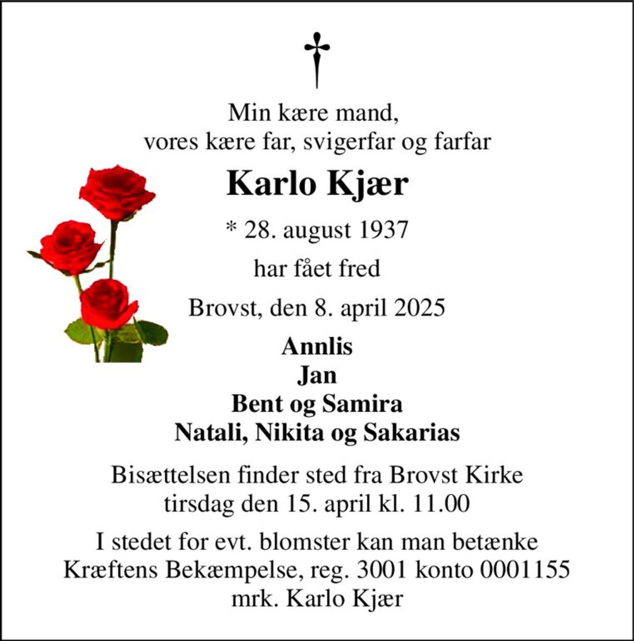 Min kære mand,  vores kære far, svigerfar og farfar 
Karlo Kjær 
*​ 28. august 1937 
har fået fred 
Brovst, den 8. april 2025 
Annlis Jan Bent og Samira Natali, Nikita og Sakarias 
Bisættelsen​ finder sted fra Brovst Kirke​ tirsdag den 15. april​ kl. 11.00 
I stedet for evt. blomster kan man betænke Kræftens Bekæmpelse, reg. 3001 konto 0001155 mrk. Karlo Kjær