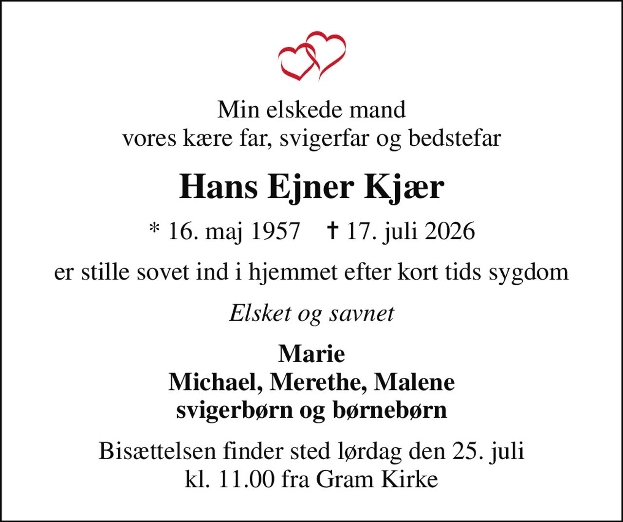 Min elskede mand vores kære far, svigerfar og bedstefar
Hans Ejner Kjær
* 16. maj 1957    ✝ 17. juli 2026
er stille sovet ind i hjemmet efter kort tids sygdom
Elsket og savnet
Marie Michael, Merethe, Malene svigerbørn og børnebørn
Bisættelsen finder sted lørdag den 25. juli kl. 11.00 fra Gram Kirke