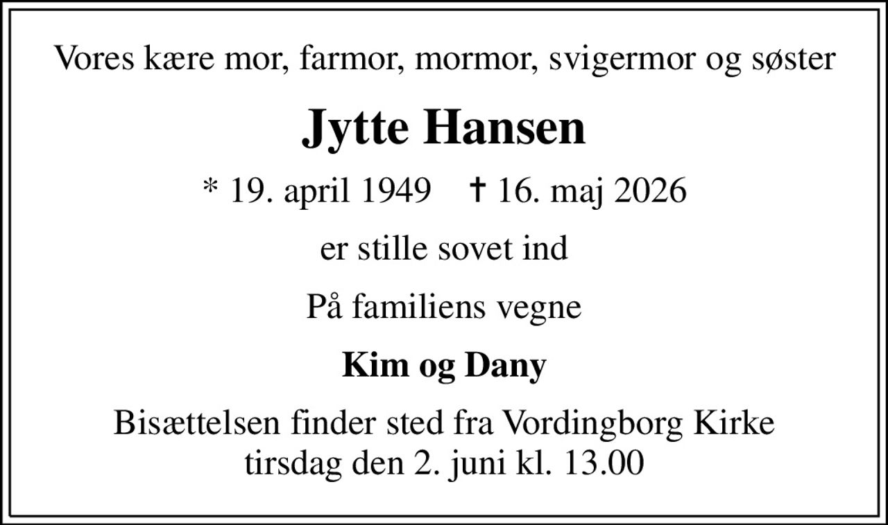 Vores kære mor, farmor, mormor, svigermor og søster
Jytte Hansen
* 19. april 1949    ✝ 16. maj 2026
er stille sovet ind
På familiens vegne
Kim og Dany
Bisættelsen finder sted fra Vordingborg Kirke  tirsdag den 2. juni kl. 13.00