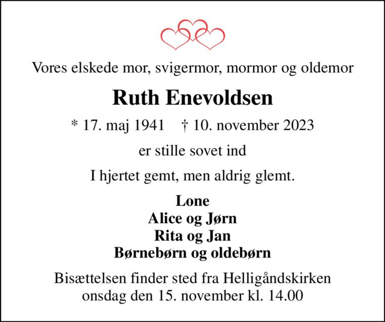 Vores elskede mor, svigermor, mormor og oldemor
Ruth Enevoldsen
* 17. maj 1941    ✝ 10. november 2023
er stille sovet ind
I hjertet gemt, men aldrig glemt.
Lone Alice og Jørn Rita og Jan Børnebørn og oldebørn
Bisættelsen finder sted fra Helligåndskirken  onsdag den 15. november kl. 14.00