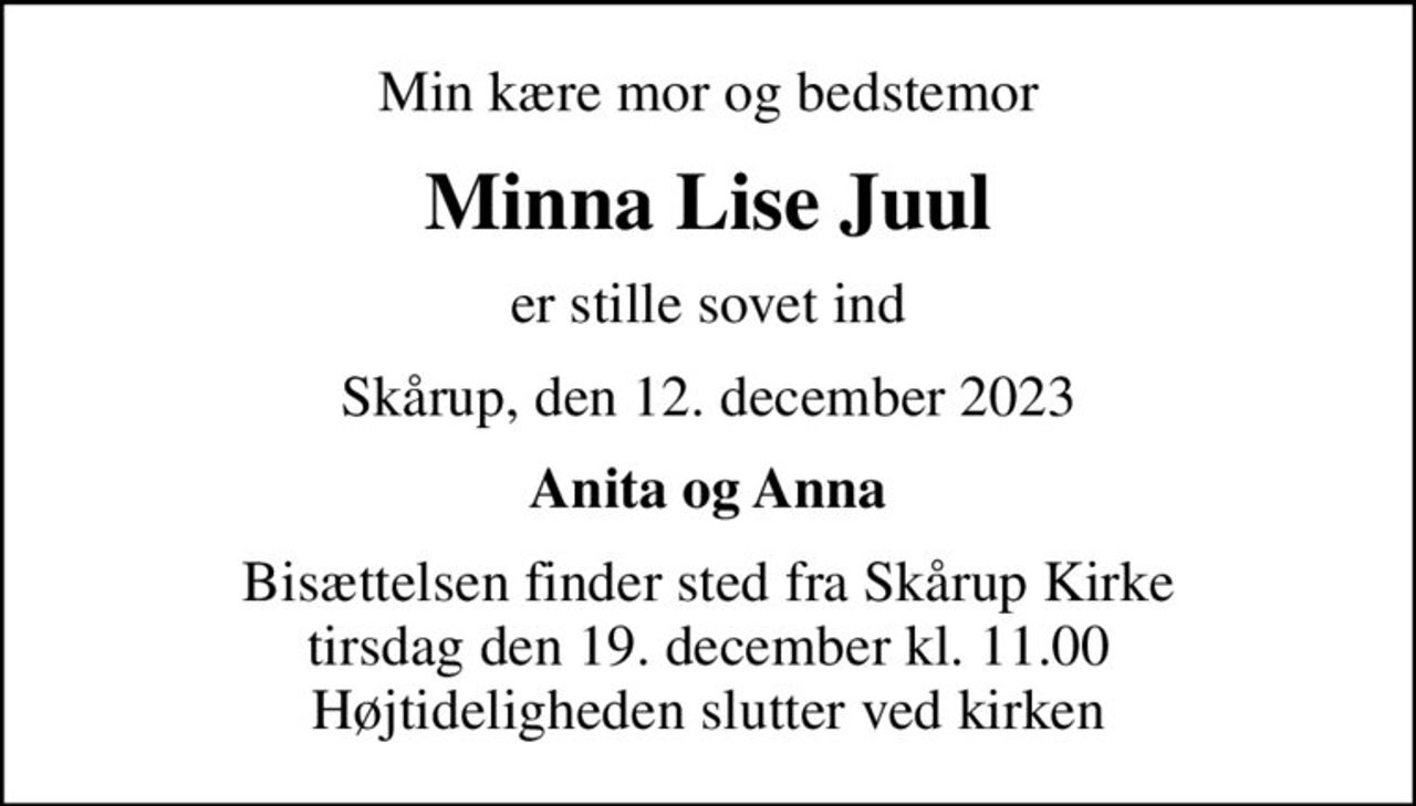Min kære mor og bedstemor
Minna Lise Juul
er stille sovet ind
Skårup, den 12. december 2023
Anita og Anna
Bisættelsen finder sted fra Skårup Kirke  tirsdag den 19. december kl. 11.00  Højtideligheden slutter ved kirken