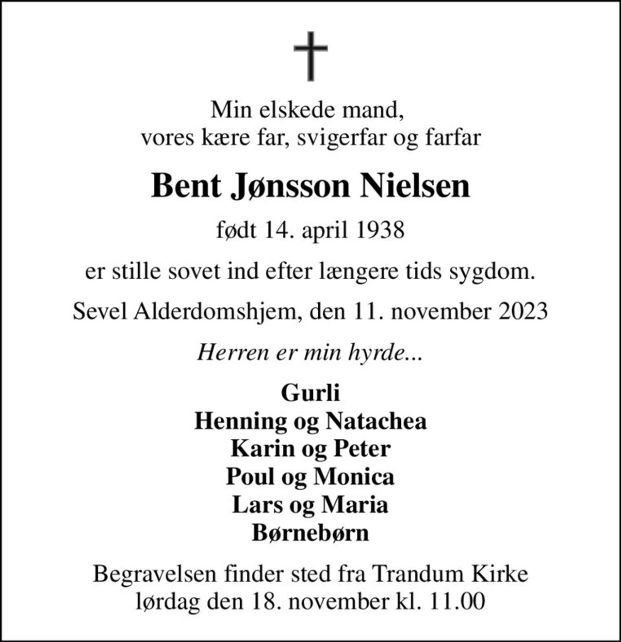 Min elskede mand,  vores kære far, svigerfar og farfar
Bent Jønsson Nielsen
født 14. april 1938
er stille sovet ind efter længere tids sygdom.
Sevel Alderdomshjem, den 11. november 2023
Herren er min hyrde...
Gurli Henning og Natachea Karin og Peter Poul og Monica Lars og Maria Børnebørn
Begravelsen finder sted fra Trandum Kirke  lørdag den 18. november kl. 11.00