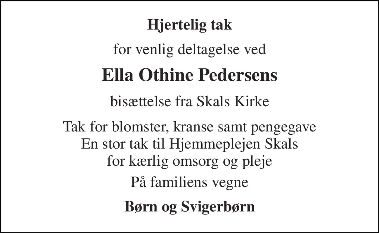 Hjertelig tak 
for venlig deltagelse ved 
Ella Othine Pedersens 
bisættelse fra Skals Kirke 
Tak for blomster, kranse samt pengegave En stor tak til Hjemmeplejen Skals for kærlig omsorg og pleje 
På familiens vegne 
Børn og Svigerbørn
