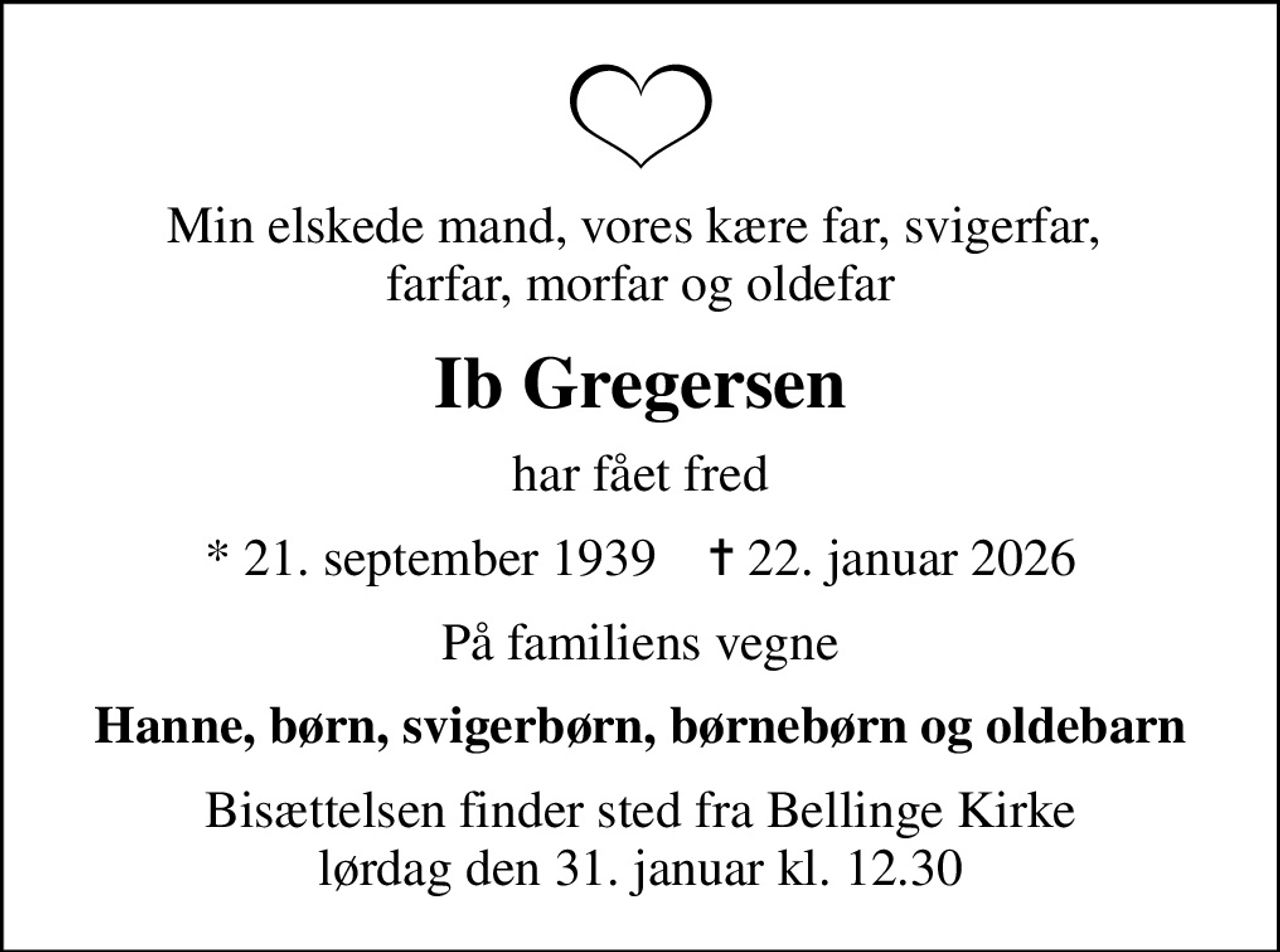 Min elskede mand, vores kære far, svigerfar,  farfar, morfar og oldefar
Ib Gregersen
har fået fred
* 21. september 1939    ✝ 22. januar 2026
På familiens vegne
Hanne, børn, svigerbørn, børnebørn og oldebarn
Bisættelsen finder sted fra Bellinge Kirke  lørdag den 31. januar kl. 12.30