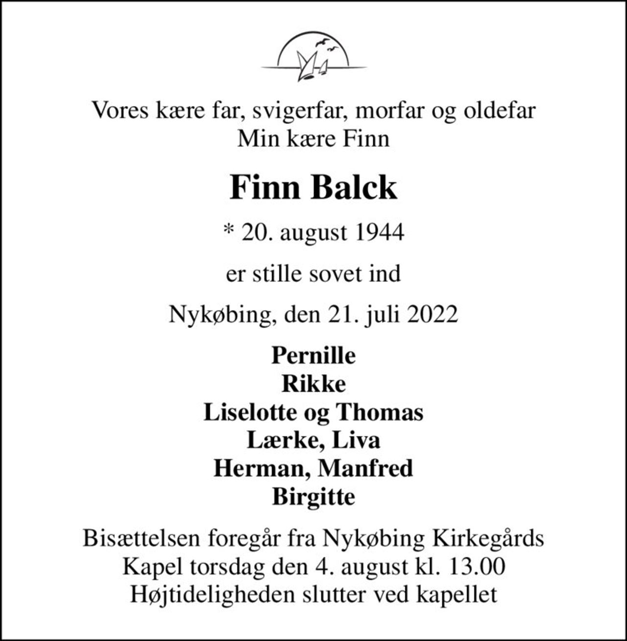 Vores kære far, svigerfar, morfar og oldefar Min kære Finn
Finn Balck
* 20. august 1944
er stille sovet ind
Nykøbing, den 21. juli 2022
Pernille Rikke Liselotte og Thomas Lærke, Liva Herman, Manfred Birgitte
Bisættelsen foregår fra Nykøbing Kirkegårds Kapel  torsdag den 4. august kl. 13.00  Højtideligheden slutter ved kapellet