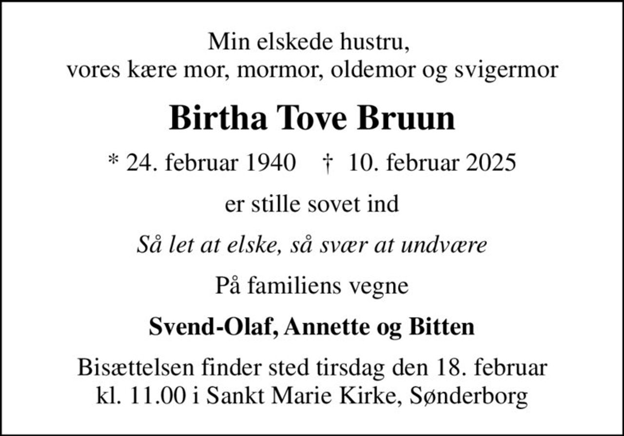 Min elskede hustru,  vores kære mor, mormor, oldemor og svigermor
Birtha Tove Bruun
* 24. februar 1940    ✝ 10. februar 2025
er stille sovet ind
Så let at elske, så svær at undvære
På familiens vegne
Svend-Olaf, Annette og Bitten
Bisættelsen finder sted tirsdag den 18. februar kl. 11.00 i Sankt Marie Kirke, Sønderborg