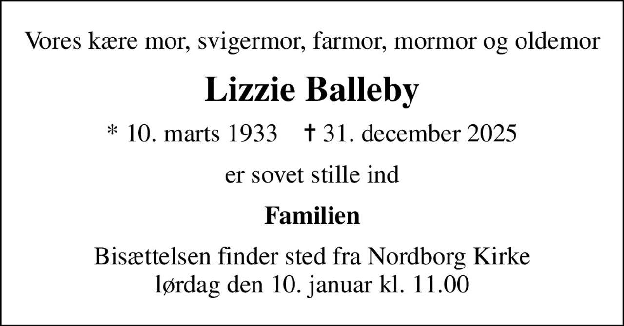 Vores kære mor, svigermor, farmor, mormor og oldemor
Lizzie Balleby
* 10. marts 1933    ✝ 31. december 2025
er sovet stille ind
Familien
Bisættelsen finder sted fra Nordborg Kirke  lørdag den 10. januar kl. 11.00